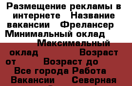 Размещение рекламы в интернете › Название вакансии ­ Фрелансер › Минимальный оклад ­ 15 000 › Максимальный оклад ­ 30 000 › Возраст от ­ 18 › Возраст до ­ 70 - Все города Работа » Вакансии   . Северная Осетия